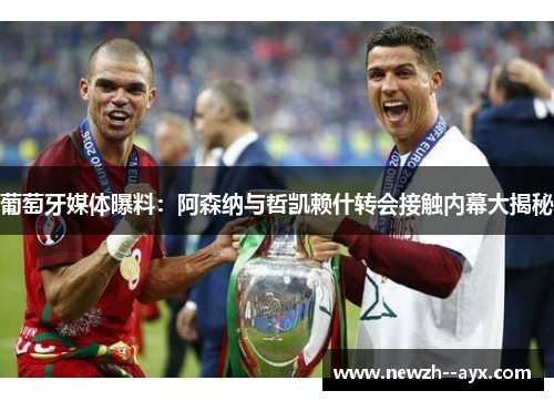 葡萄牙媒体曝料：阿森纳与哲凯赖什转会接触内幕大揭秘