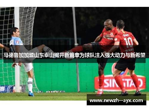 马德鲁加加盟山东泰山揭开新篇章为球队注入强大动力与新希望
