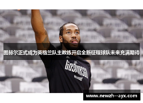 图赫尔正式成为英格兰队主教练开启全新征程球队未来充满期待