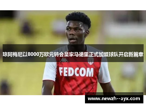 琼阿梅尼以8000万欧元转会皇家马德里正式加盟球队开启新篇章