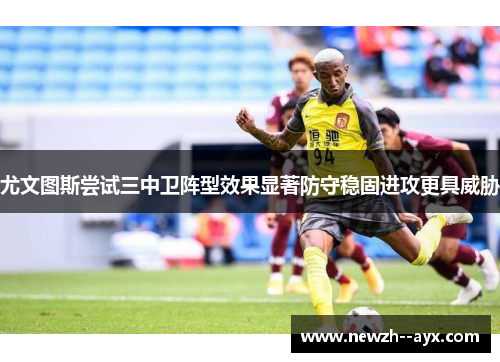 尤文图斯尝试三中卫阵型效果显著防守稳固进攻更具威胁