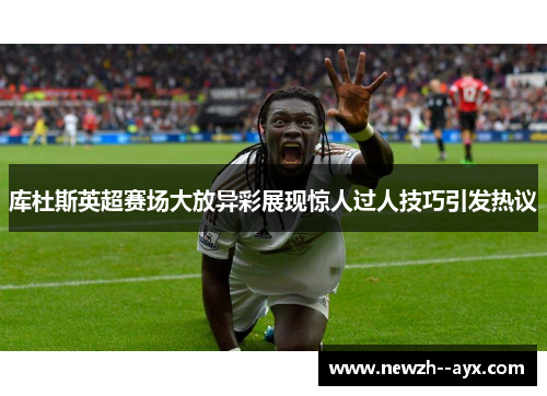 库杜斯英超赛场大放异彩展现惊人过人技巧引发热议