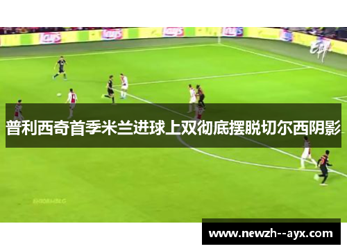 普利西奇首季米兰进球上双彻底摆脱切尔西阴影