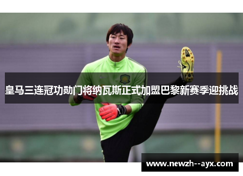 皇马三连冠功勋门将纳瓦斯正式加盟巴黎新赛季迎挑战