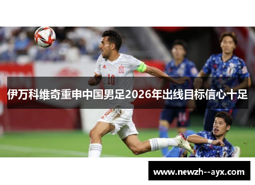 伊万科维奇重申中国男足2026年出线目标信心十足