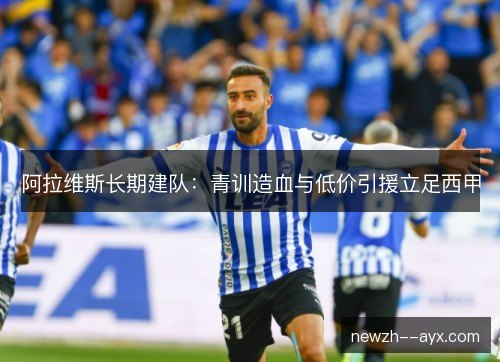 阿拉维斯长期建队:青训造血与低价引援立足西甲 阿拉维斯长期建队:青训造血与低价引援立足西甲