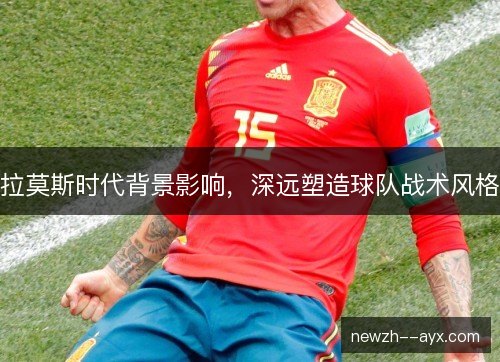拉莫斯时代背景影响，深远塑造球队战术风格